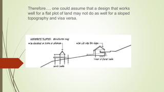 Therefore…. one could assume that a design that works
well for a flat plot of land may not do as well for a sloped
topography and visa versa.
 