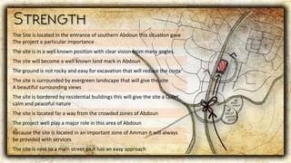 The Site is located in the entrance of southern Abdoun this situation gave
The project a particular importance .
The site is in a well known position with clear vision from many angles.
The site will become a well known land mark in Abdoun
The ground is not rocky and easy for excavation that will reduce the costs
The site is surrounded by evergreen landscape that will give the site
A beautiful surrounding views
The site is bordered by residential buildings this will give the site a Quiet
calm and peaceful nature
The site is located far a way from the crowded zones of Abdoun
The project well play a major role in this area of Abdoun
Because the site is located in an important zone of Amman it will always
be provided with services
The site is next to a main street so it has an easy approach
 