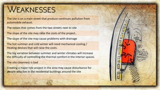 The site is on a main street that produce continues pollution from
automobile exhaust.
The noises that comes from the two streets next to site
The slope of the site may raise the costs of the project..
The slope of the site may cause problems with drainage
The hot summer and cold winter will need mechanical cooling /
Heating devices that will raise the costs.
The big variation between summer and winter climates will increase
the difficulty of controlling the thermal comfort in the interior spaces.
The site cleanness is bad
Creating a major role project in the area may cause disturbance for
people who live in the residential buildings around the site
 