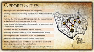 Making the area more attractive by our new project
Creating a beautiful welcoming architecture in Abdoun southern
gate
Isolating the inner spaces of the project from the outdoor noises
and pollution from the surrounding streets.
Using passive solar heating/ cooling strategies to reduce the need
of mechanical equipment.
Following the LEED strategies for a green building.
Providing architectural beauty to the people who lives nearby .
Recycling the wastes and bottles in and around the site.
Abdoun where the site is located contain 6 embassies
The big slope in the land could be an opportunity to create and
interesting movement in the building form.
The project will Convey a message about country values through architecture
 
