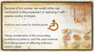 Because of hot summer, we would rather use
mechanical cooling equipment or replacing it with
passive cooling strategies.
Making an easy access for disabled people.
Taking consideration of the surrounding
architectural patterns, and the used materials
And taking aware of reflecting embassy‘s
country values
 