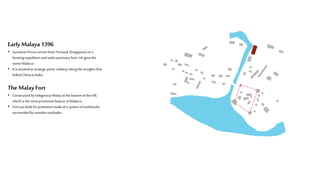 EarlyMalaya 1396
• SumatranPrincearrives fromTemasek(Singapore)on a
huntingexpeditionandseekssanctuaryhere.He gave the
nameMalacca
• It is situatedatstrategicpoint,midwayalongthe straightsthat
linked ChinatoIndia
The Malay Fort
• Constructedbyindigenous Malayatthebottomofthe hill,
which is themost prominentfeatureofMalacca
• Fortwasbuilt forprotectionmadeofa systemofearthworks
surroundedbywoodenstockades
 