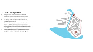 1511-1641 Portuguese era
• PortugueseforcesunderthecommandofAlfonsode
Albuquerqueattackedanddefeatedthe armiesofMalacca
Sultanate.
• LocalMalayslived scatteredaroundthe land,while the
Portuguesetookover thefort
• The woodenfortwasreconstructedin 1511aftermuch
damage.In 1511,the Portuguesebegan constructionon a
stoneandmortarfortto replacewoodenone.It wascompleted
onthe 1512.
• Bastionswerebuilt; StPedro,StDomingos(BastionVictoria),
SantiagoandOnzeMil Virgens andA’Famosa(in light red)
 