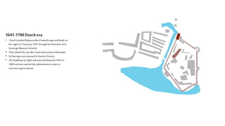1641-1700 Dutchera
• DutchinvadedMalacca after8 monthsiege andbattleon
the nightof13 January1641throughthebackdoorofSt
Domingo(BastionVictoria)
• Theyrebuilt thecityaftermuch destructionofthe battle
• StDomingowasrenamedtobastionVictoria
• TheStadthuys(in light red) wasbuilt between1641to
1660andwasusedad theadministrativecenteror
successive governments
 