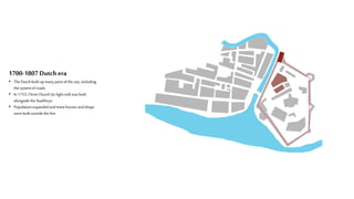 1700-1807 Dutchera
• The Dutchbuilt upmanypartsofthe city,including
the systemofroads.
• In 1753,ChristChurch(in light red) wasbuilt
alongsidetheStadthuys
• Populationexpandedandmorehouses andshops
werebuilt outsidethefort
 