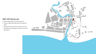1807-1957 Britishrule
• Britishinvaded Malaccaanddestroyedthefort
• However, Malaccaflourishedunderthe ruling ofthe
British
• Opening schools;SacredHeart CanossianConventin
JalanKota,andexpandingthe city which is nowunder
the UNESCO
 
