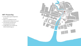1957- Present Day
• In 1957,Malaysiagainedindependence
fromBritain
• Malaccais anestablishedcityandis
administeredbythe MalaccaCityCouncil
• Landreclamationwasdonedue to
increasing populationdemands.
• In 2008,Malaccawasinscribed in the
UNESCOWorldHeritage List
 