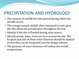PRECIPITATION AND HYDROLOGY
 The amount of rainfall the time period during which the
rainfall occurs
 The average annual rainfall, often measured in mm, gives
the idea about the precipitation throughout the year
 Identify if the site is flooded during rainy season
 identify ponds, lakes, rivers etc in or around the site. The
location and size of these water elements should be studied
so that they can be integrated into the design scheme.
 The presence of water elements will reduce the overall
temperatures
 