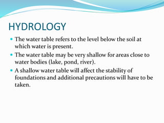 HYDROLOGY
 The water table refers to the level below the soil at
which water is present.
 The water table may be very shallow for areas close to
water bodies (lake, pond, river).
 A shallow water table will affect the stability of
foundations and additional precautions will have to be
taken.
 