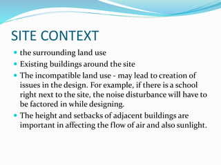 SITE CONTEXT
 the surrounding land use
 Existing buildings around the site
 The incompatible land use - may lead to creation of
issues in the design. For example, if there is a school
right next to the site, the noise disturbance will have to
be factored in while designing.
 The height and setbacks of adjacent buildings are
important in affecting the flow of air and also sunlight.
 