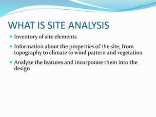 WHAT IS SITE ANALYSIS
 Inventory of site elements
 Information about the properties of the site, from
topography to climate to wind pattern and vegetation
 Analyze the features and incorporate them into the
design
 