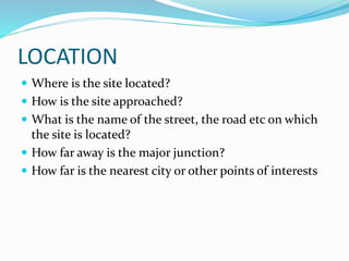 LOCATION
 Where is the site located?
 How is the site approached?
 What is the name of the street, the road etc on which
the site is located?
 How far away is the major junction?
 How far is the nearest city or other points of interests
 