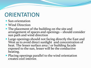 ORIENTATION
 Sun orientation
 Wind Direction
 The placement of the building on the site and
arrangement of spaces and openings – should consider
sun path and wind direction
 Large openings should not facing directly the East and
West as to avoid direct sunlight and concentration of
heat. The lesser surface area / or building facade
exposed to the sun, lesser will be the conductive
heating.
 Placing openings parallel to the wind orientation
creates cool interior.
 