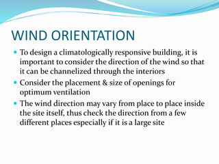 WIND ORIENTATION
 To design a climatologically responsive building, it is
important to consider the direction of the wind so that
it can be channelized through the interiors
 Consider the placement & size of openings for
optimum ventilation
 The wind direction may vary from place to place inside
the site itself, thus check the direction from a few
different places especially if it is a large site
 