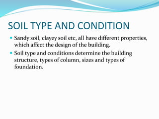 SOIL TYPE AND CONDITION
 Sandy soil, clayey soil etc, all have different properties,
which affect the design of the building.
 Soil type and conditions determine the building
structure, types of column, sizes and types of
foundation.
 