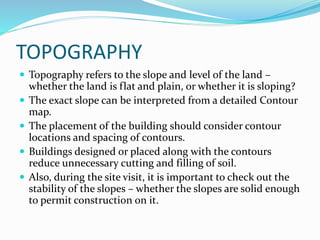 TOPOGRAPHY
 Topography refers to the slope and level of the land –
whether the land is flat and plain, or whether it is sloping?
 The exact slope can be interpreted from a detailed Contour
map.
 The placement of the building should consider contour
locations and spacing of contours.
 Buildings designed or placed along with the contours
reduce unnecessary cutting and filling of soil.
 Also, during the site visit, it is important to check out the
stability of the slopes – whether the slopes are solid enough
to permit construction on it.
 