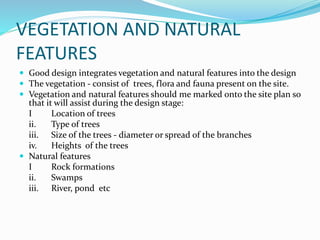 VEGETATION AND NATURAL
FEATURES
 Good design integrates vegetation and natural features into the design
 The vegetation - consist of trees, flora and fauna present on the site.
 Vegetation and natural features should me marked onto the site plan so
that it will assist during the design stage:
I Location of trees
ii. Type of trees
iii. Size of the trees - diameter or spread of the branches
iv. Heights of the trees
 Natural features
I Rock formations
ii. Swamps
iii. River, pond etc
 