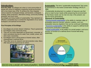 ECO-VILLAGE AT NAUGARH, SIDDHARTHNAGAR
THESIS GUIDE -
AR. PRASENJIT SANYAL
Sustainability: The term “sustainable development” first came
to prominence in the world Conservation Strategy (WCS) in
1980.
Sustainable development is a pattern of resource use that
aims to meet human needs while preserving the environment
so that these needs can be met not only in the present, but
also for future generations.
Elements of sustainability
Environmental sustainability is the ability to maintain rates of
renewable resource harvest, pollution creation, and non-
renewable resource depletion that can be continued indefinitely
Economic sustainability is the ability to support a defined level
of economic production indefinitely
Social sustainability is the ability of a social system, such as a
country, to function at a defined level of social well being
indefinitely
Introduction:
ECO-VILLAGE: Ecovillages are urban or rural communities of
people who strive to integrate a supportive social environment
with a low-impact way of life. To achieve this, they integrate
various aspects of ecological design, permaculture, ecological
building, green production, alternative energy, community building
practices, and much more.
Ecovillages are living models of sustainability. They represent an
effective, accessible way to combat the degradation of our social,
ecological, and spiritual environments
Five Principles of EcoVillage:
1. Ecovillages are private citizens’ initiatives. They’re grassroots.
2. Ecovillagers value community living.
3. They are not overly dependent on government, corporate, or
other centralized sources for water, food, shelter, power, and
other basic necessities.
4. Ecovillagers have a strong sense of shared values, often
characterized in spiritual terms.
5. They often serve as research and demonstration sites. Many
offer educational experiences for others.
 