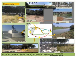 ECO-VILLAGE AT NAUGARH, SIDDHARTHNAGAR
Site surrounding
Panoramic view –west
side
BaikunthDham
Entry To Site
View from
Baikunth 70 years old wooden
bridge
Jamuhar River
Site for
proposal
The Site
Panoramic view from site to
road
THESIS GUIDE -
AR. PRASENJIT SANYAL
 
