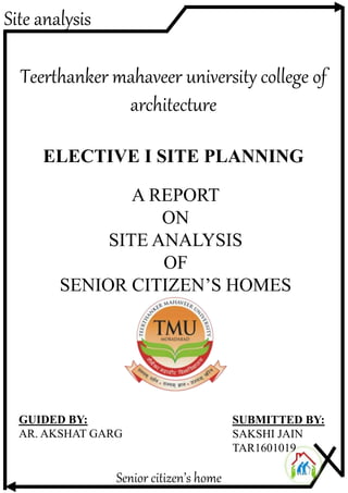 Site analysis
Senior citizen’s home
Teerthanker mahaveer university college of
architecture
A REPORT
ON
SITE ANALYSIS
OF
SENIOR CITIZEN’S HOMES
GUIDED BY:
AR. AKSHAT GARG
SUBMITTED BY:
SAKSHI JAIN
TAR1601019
ELECTIVE I SITE PLANNING
 