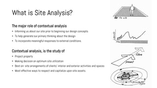 What is Site Analysis?
The major role of contextual analysis
• Informing us about our site prior to beginning our design concepts
• To help generate our primary thinking about the design
• To incorporate meaningful responses to external conditions.
Contextual analysis, is the study of
• Project property
• Making decision on optimum site utilization
• Best on- site arrangements of clients' interior and exterior activities and spaces
• Most effective ways to respect and capitalize upon site assets.
 