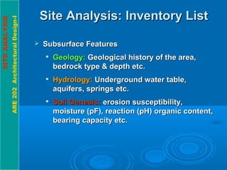 SITEANALYSIS
ARE202ArchitecturalDesign-I
Site Analysis: Inventory ListSite Analysis: Inventory List
 Subsurface FeaturesSubsurface Features

Geology:Geology: Geological history of the area,Geological history of the area,
bedrock type & depth etc.bedrock type & depth etc.

Hydrology:Hydrology: Underground water table,Underground water table,
aquifers, springs etc.aquifers, springs etc.

Soil Genesis:Soil Genesis: erosion susceptibility,erosion susceptibility,
moisture (pF), reaction (pH) organic content,moisture (pF), reaction (pH) organic content,
bearing capacity etc.bearing capacity etc.
 