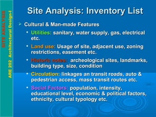 SITEANALYSIS
ARE202ArchitecturalDesign-I
Site Analysis: Inventory ListSite Analysis: Inventory List
 Cultural & Man-made FeaturesCultural & Man-made Features

Utilities:Utilities: sanitary, water supply, gas, electricalsanitary, water supply, gas, electrical
etc.etc.

Land use:Land use: Usage of site, adjacent use, zoningUsage of site, adjacent use, zoning
restrictions, easement etc.restrictions, easement etc.

Historic notes:Historic notes: archeological sites, landmarks,archeological sites, landmarks,
building type, size, conditionbuilding type, size, condition

Circulation:Circulation: linkages an transit roads, auto &linkages an transit roads, auto &
pedestrian access, mass transit routes etc.pedestrian access, mass transit routes etc.

Social Factors:Social Factors: population, intensity,population, intensity,
educational level, economic & political factors,educational level, economic & political factors,
ethnicity, cultural typology etc.ethnicity, cultural typology etc.
 