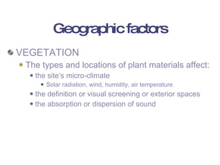 Geographic factors VEGETATION The types and locations of plant materials affect: the site’s micro-climate Solar radiation, wind, humidity, air temperature the definition or visual screening or exterior spaces the absorption or dispersion of sound 