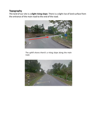 Topography	
  
The	
  land	
  of	
  our	
  site	
  is	
  a	
  slight	
  rising	
  slope.	
  There	
  is	
  a	
  slight	
  rise	
  of	
  land	
  surface	
  from	
  
the	
  entrance	
  of	
  the	
  main	
  road	
  to	
  the	
  end	
  of	
  the	
  road.	
  	
  
	
  
	
  
	
  
A	
  slight	
  rising	
  slope	
  can	
  be	
  observed	
  from	
  the	
  side	
  road.
The	
  uphill	
  shows	
  there’s	
  a	
  rising	
  slope	
  along	
  the	
  main	
  
road.
 