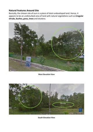Natural	
  Features	
  Around	
  Site	
  
Basically,	
  the	
  chosen	
  site	
  of	
  ours	
  is	
  a	
  piece	
  of	
  total	
  undeveloped	
  land.	
  Hence,	
  it	
  
appears	
  to	
  be	
  an	
  undisturbed	
  area	
  of	
  land	
  with	
  natural	
  vegetaRons	
  such	
  as	
  irregular	
  
shrubs,	
  bushes,	
  grass,	
  trees	
  and	
  etcetera.	
  	
  
	
  
	
  
	
  
	
  
	
  
	
  
	
  
	
  
West	
  Elevation	
  View
South	
  Elevation	
  View
Trees
Shrubs
Trees
 