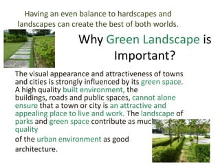 The visual appearance and attractiveness of towns
and cities is strongly influenced by its green space.
A high quality built environment, the
buildings, roads and public spaces, cannot alone
ensure that a town or city is an attractive and
appealing place to live and work. The landscape of
parks and green space contribute as much to the
quality
of the urban environment as good
architecture.
Why Green Landscape is
Important?
Having an even balance to hardscapes and
landscapes can create the best of both worlds.
 