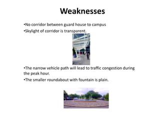Weaknesses
•No corridor between guard house to campus
•Skylight of corridor is transparent.
•The narrow vehicle path will lead to traffic congestion during
the peak hour.
•The smaller roundabout with fountain is plain.
 