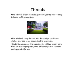 Threats
•The amount of cars increase gradually year by year -- busy
& heavy traffic congestion.
•The wind will carry the rain into the skylight corridor --
shelter provided is useless during the heavy rain.
•Student who cannot find a parking lot will just simply park
their car at clamping zone, thus it blocked part of the road
and causes traffic jam
 