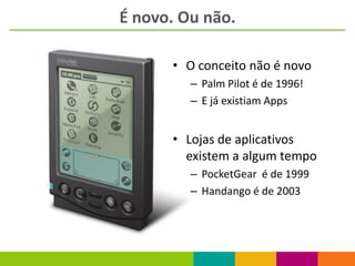 É novo. Ou não.

      • O conceito não é novo
         – Palm Pilot é de 1996!
         – E já existiam Apps


      • Lojas de aplicativos
        existem a algum tempo
         – PocketGear é de 1999
         – Handango é de 2003
 