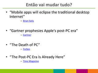 Então vai mudar tudo?
• “Mobile apps will eclipse the traditional desktop
  Internet”
        – Brian Solis



• “Gartner prophesies Apple's post-PC era”
        – Gartner



• “The Death of PC”
        – Forbes


• “The Post-PC Era Is Already Here”
        – Time Magazine
 