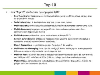 Top 10
• Lista “Top 10” da Gartner de apps para 2012
    – Geo-Targeting Services: serviços contextualizados é uma tendência chave para os apps
      de dispositivos móveis
    – Social networking: é a categoria de app que cresce mais rápido
    – Mobile Search: permite usuários acessar resultados imediatamente e tomar uma ação
    – Mobile Commerce: esperem por experiências bem mais competas e ricas de e-
      commerce em dispositivos móveis
    – Mobile Payment: não vai se tornar main stream antes de 2015
    – Context-aware Service: antecipa a necessidade do usuáirio e proativamente serve o
      conteúdo, produto ou serviço mais adequado.
    – Object Recognition: reconhecimento dos “arredores” do usuário
    – Mobile Instant Messaging: este tipo de serviço já é uma ameaça para as empresas de
      telecom e compete diretamente com trafego de voz.
    – Mobile e-mail: usuários de e-mails através de dispositivos móveis sairá de 354 milhões
      em 2009 para 713 milhões em 2014 (10% do trafego total de e-mails do mundo).
    – Mobile Video: portabilidade e individualidade transformam os dispositivos móveis no
      gadget ideal para consumo de mídia.
 