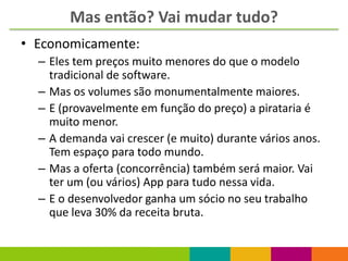 Mas então? Vai mudar tudo?
• Economicamente:
  – Eles tem preços muito menores do que o modelo
    tradicional de software.
  – Mas os volumes são monumentalmente maiores.
  – E (provavelmente em função do preço) a pirataria é
    muito menor.
  – A demanda vai crescer (e muito) durante vários anos.
    Tem espaço para todo mundo.
  – Mas a oferta (concorrência) também será maior. Vai
    ter um (ou vários) App para tudo nessa vida.
  – E o desenvolvedor ganha um sócio no seu trabalho
    que leva 30% da receita bruta.
 