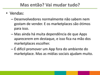 Mas então? Vai mudar tudo?
• Vendas:
  – Desenvolvedores normalmente não sabem nem
    gostam de vender. E os marketplaces são ótimos
    para isso.
  – Mas ainda há muita dependência de que Apps
    aparecerem em destaque, e isso fica na mão dos
    marketplaces escolher.
  – É difícil promover um App fora do ambiente do
    marketplace. Mas as mídias sociais ajudam muito.
 