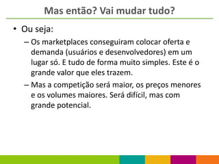Mas então? Vai mudar tudo?
• Ou seja:
  – Os marketplaces conseguiram colocar oferta e
    demanda (usuários e desenvolvedores) em um
    lugar só. E tudo de forma muito simples. Este é o
    grande valor que eles trazem.
  – Mas a competição será maior, os preços menores
    e os volumes maiores. Será difícil, mas com
    grande potencial.
 