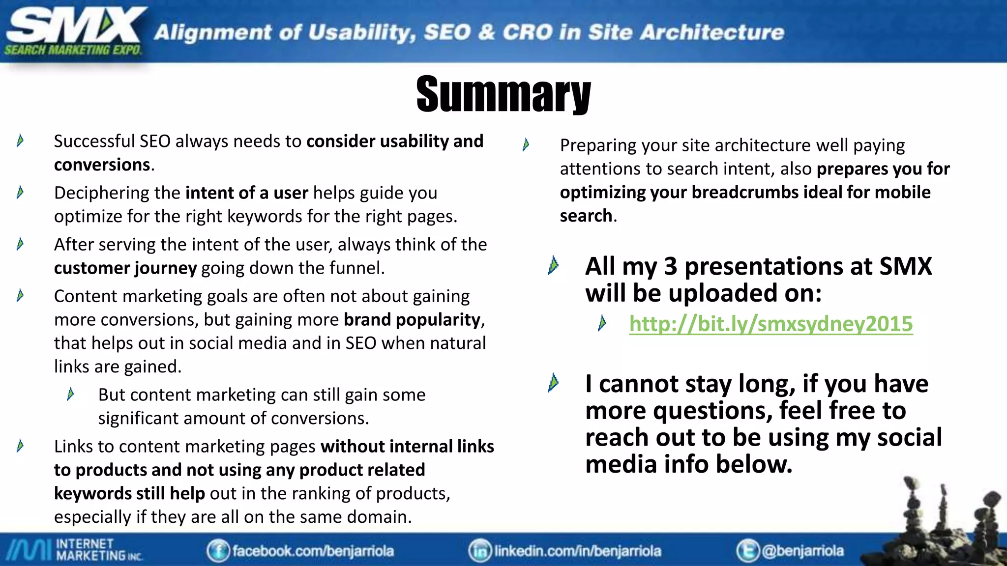 Summary
Successful SEO always needs to consider usability and
conversions.
Deciphering the intent of a user helps guide you
optimize for the right keywords for the right pages.
After serving the intent of the user, always think of the
customer journey going down the funnel.
Content marketing goals are often not about gaining
more conversions, but gaining more brand popularity,
that helps out in social media and in SEO when natural
links are gained.
But content marketing can still gain some
significant amount of conversions.
Links to content marketing pages without internal links
to products and not using any product related
keywords still help out in the ranking of products,
especially if they are all on the same domain.
Preparing your site architecture well paying
attentions to search intent, also prepares you for
optimizing your breadcrumbs ideal for mobile
search.
All my 3 presentations at SMX
will be uploaded on:
http://bit.ly/smxsydney2015
I cannot stay long, if you have
more questions, feel free to
reach out to be using my social
media info below.
 