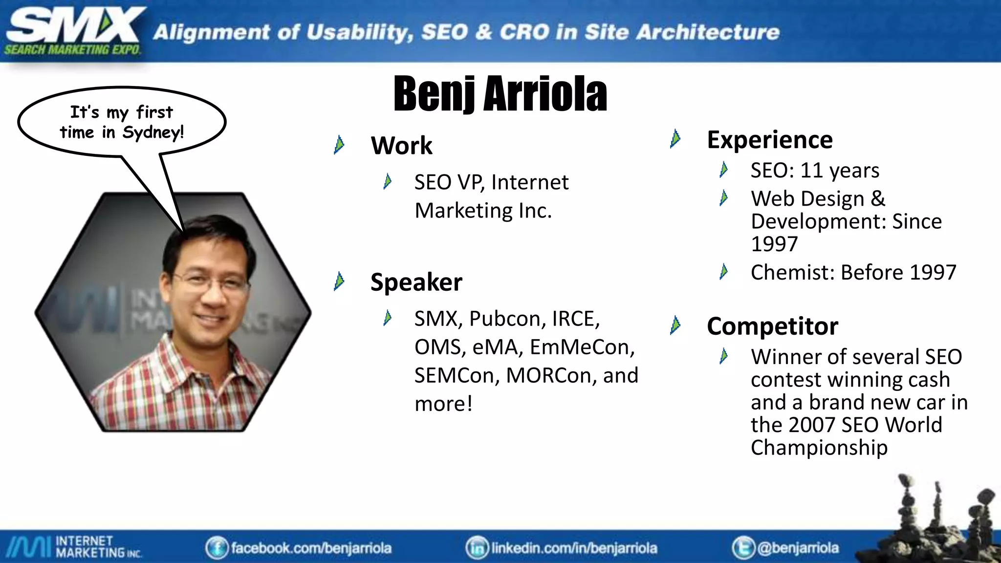 Benj Arriola
Work
SEO VP, Internet
Marketing Inc.
Speaker
SMX, Pubcon, IRCE,
OMS, eMA, EmMeCon,
SEMCon, MORCon, and
more!
Experience
SEO: 11 years
Web Design &
Development: Since
1997
Chemist: Before 1997
Competitor
Winner of several SEO
contest winning cash
and a brand new car in
the 2007 SEO World
Championship
It’s my first
time in Sydney!
 