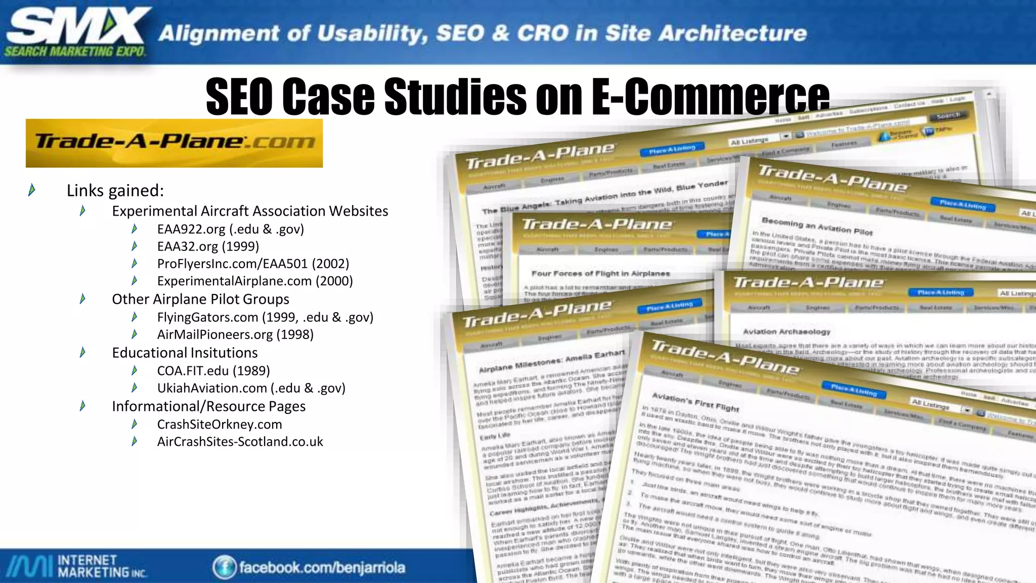 SEO Case Studies on E-Commerce
Links gained:
Experimental Aircraft Association Websites
EAA922.org (.edu & .gov)
EAA32.org (1999)
ProFlyersInc.com/EAA501 (2002)
ExperimentalAirplane.com (2000)
Other Airplane Pilot Groups
FlyingGators.com (1999, .edu & .gov)
AirMailPioneers.org (1998)
Educational Insitutions
COA.FIT.edu (1989)
UkiahAviation.com (.edu & .gov)
Informational/Resource Pages
CrashSiteOrkney.com
AirCrashSites-Scotland.co.uk
Main Strategy
Content Marketing
Trust Baiting
 