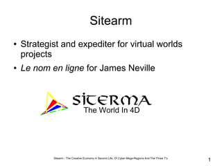 Sitearm
●   Strategist and expediter for virtual worlds
    projects
●   Le nom en ligne for James Neville




            Sitearm - The Creative Economy in Second Life; Of Cyber Mega-Regions And The Three T's
                                                                                                     1
 