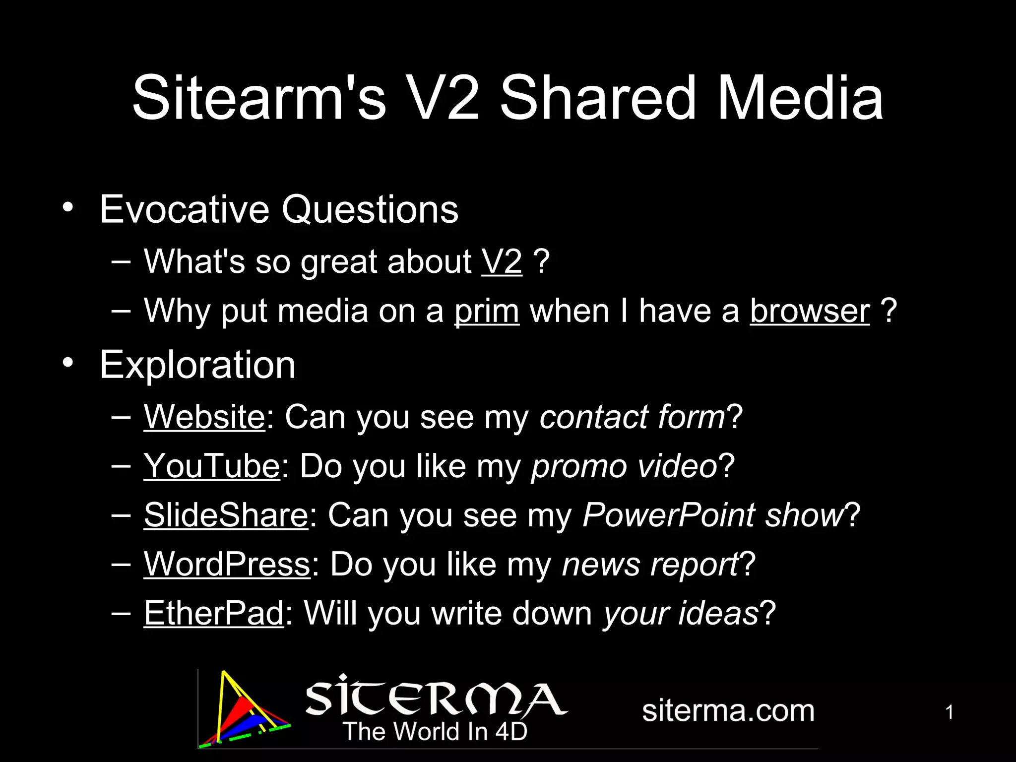 Sitearm's V2 Shared Media Evocative Questions What's so great about V2 ? Why put media on a prim when I have a browser ? Exploration Website : Can you see my contact form ? YouTube : Do you like my promo video ? SlideShare : Can you see my PowerPoint show ? WordPress : Do you like my news report ? EtherPad : Will you write down your ideas ?
