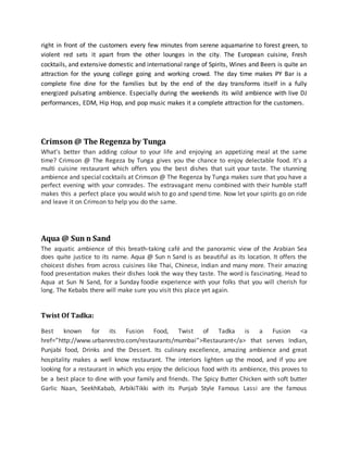 right in front of the customers every few minutes from serene aquamarine to forest green, to
violent red sets it apart from the other lounges in the city. The European cuisine, Fresh
cocktails, and extensive domestic and international range of Spirits, Wines and Beers is quite an
attraction for the young college going and working crowd. The day time makes PY Bar is a
complete fine dine for the families but by the end of the day transforms itself in a fully
energized pulsating ambience. Especially during the weekends its wild ambience with live DJ
performances, EDM, Hip Hop, and pop music makes it a complete attraction for the customers.
Crimson @ The Regenza by Tunga
What’s better than adding colour to your life and enjoying an appetizing meal at the same
time? Crimson @ The Regeza by Tunga gives you the chance to enjoy delectable food. It’s a
multi cuisine restaurant which offers you the best dishes that suit your taste. The stunning
ambience and special cocktails at Crimson @ The Regenza by Tunga makes sure that you have a
perfect evening with your comrades. The extravagant menu combined with their humble staff
makes this a perfect place you would wish to go and spend time. Now let your spirits go on ride
and leave it on Crimson to help you do the same.
Aqua @ Sun n Sand
The aquatic ambience of this breath-taking café and the panoramic view of the Arabian Sea
does quite justice to its name. Aqua @ Sun n Sand is as beautiful as its location. It offers the
choicest dishes from across cuisines like Thai, Chinese, Indian and many more. Their amazing
food presentation makes their dishes look the way they taste. The word is fascinating. Head to
Aqua at Sun N Sand, for a Sunday foodie experience with your folks that you will cherish for
long. The Kebabs there will make sure you visit this place yet again.
Twist Of Tadka:
Best known for its Fusion Food, Twist of Tadka is a Fusion <a
href=”http://www.urbanrestro.com/restaurants/mumbai”>Restaurant</a> that serves Indian,
Punjabi food, Drinks and the Dessert. Its culinary excellence, amazing ambience and great
hospitality makes a well know restaurant. The interiors lighten up the mood, and if you are
looking for a restaurant in which you enjoy the delicious food with its ambience, this proves to
be a best place to dine with your family and friends. The Spicy Butter Chicken with soft butter
Garlic Naan, SeekhKabab, ArbikiTikki with its Punjab Style Famous Lassi are the famous
 