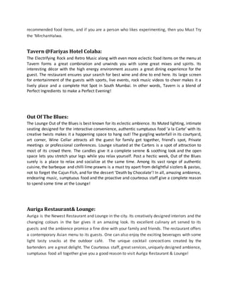 recommended food items, and if you are a person who likes experimenting, then you Must Try
the ‘MirchanHalwa.
Tavern @Fariyas Hotel Colaba:
The Electrifying Rock and Retro Music along with even more eclectic food items on the menu at
Tavern forms a great combination and unwinds you with some great mixes and spirits. Its
interesting décor with the high energy environment assures a great dining experience for the
guest. The restaurant ensures your search for best wine and dine to end here. Its large screen
for entertainment of the guests with sports, live events, rock music videos to cheer makes it a
lively place and a complete Hot Spot in South Mumbai. In other words, Tavern is a blend of
Perfect Ingredients to make a Perfect Evening!
Out Of The Blues:
The Lounge Out of the Blues is best known for its eclectic ambience. Its Muted lighting, intimate
seating designed for the interactive convenience, authentic sumptuous food ‘a la Carte’ with its
creative twists makes it a happening space to hang out! The gurgling waterfall in its courtyard,
art corner, Wine Cellar attracts all the guest for family get together, friend’s spot, Private
meetings or professional conferences. Lounge situated at the Carters is a spot of attraction to
most of its crowd there. The candles give it a complete serene & soothing look and the open
space lets you stretch your legs while you relax yourself. Post a hectic week, Out of the Blues
surely is a place to relax and socialize at the same time. Among its vast range of authentic
cuisine, the barbeque and chilli lime prawns is a must try apart from delightful sizzlers & pastas,
not to forget the Cajun Fish, and for the dessert ‘Death by Chocolate’! In all, amazing ambience,
endearing music, sumptuous food and the proactive and courteous staff give a complete reason
to spend some time at the Lounge!
Auriga Restaurant& Lounge:
Auriga is the Newest Restaurant and Lounge in the city. Its creatively designed interiors and the
changing colours in the bar gives it an amazing look. Its excellent culinary art served to its
guests and the ambience promise a fine dine with your family and friends. The restaurant offers
a contemporary Asian menu to its guests. One can also enjoy the exciting beverages with some
light tasty snacks at the outdoor café. The unique cocktail concoctions created by the
bartenders are a great delight. The Courteous staff, great services, uniquely designed ambience,
sumptuous food all together give you a good reason to visit Auriga Restaurant & Lounge!
 