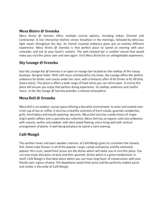 Mesa Bistro @ Svenska
Mesa Bistro @ Svenska offers multiple cuisine options, including Indian, Oriental and
Continental. A live interactive kitchen serves breakfast in the mornings, followed by delicious
light meals throughout the day. Its French inspired ambience gives you an entirely different
experience. Mesa Bistro @ Svenska is that perfect place to spend an evening with your
comrades and eat to your heart’s content. The well-stocked bar is another reason that would
make you visit this place over and over again. Visit Mesa Bistro for an unforgettable experience.
Sky Lounge @ Svenska
Soul Sky Lounge Bar @ Svenska is an open air lounge bar located on the rooftop of the luxury
boutique designer hotel. With soft music and beautiful city views, Sky Lounge offers the perfect
ambiance for drinks and snacks under the stars, with a fantastic offer of All Drinks at Rs.99 Only
(taxes extra). This place is offers a wide range of food items you can relish upon. A visit to this
place will ensure you enjoy that perfect dining experience. Its rooftop ambience and soulful
music at the Sky lounge @ Svenska provides a relaxed atmosphere.
MesaDeli @ Svenska
Mesa Deli is an outdoor casual space offering a beautiful environment to relax and unwind over
a hot cup of tea or coffee. It also has a healthy selection of fresh salads, gourmet sandwiches,
grills, fresh bakes and mouth-watering desserts. Mesa Deli also has a wide choice of single
origin world coffees and a specialty tea collection. Mesa Deli has an organic and clamambience
with natural, earthy and outdoor with deck wood flooring and a living wall with vertical
arrangement of plants. A well designed place to spend a calm evening.
Café Mangii
The earthen tones and warn wooden interiors at Café Mangii gives its customers the homely
feel. Home-style flavour in all of the popular soups, salads and pastas and the extremely
popular thin-crust, wood-fired pizzas are the dishes which will make you re visit this place. You
can now enjoy that glass of wine and their gourmet dishes which is a great combination in
itself. Café Mangii is that ideal place where you can have long hours of conversation with your
friends over a glass of wine. The Napolitana wood-fired pizza and the perfectly cooked pasta
and risotto is the pride of Café Mangii.
 