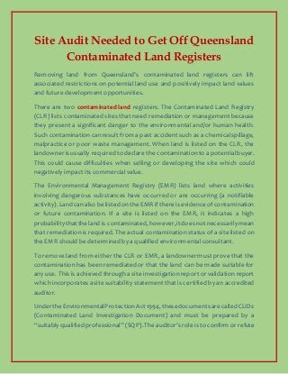 Site Audit Needed to Get Off Queensland
Contaminated Land Registers
Removing land from Queensland’s contaminated land registers can lift
associated restrictions on potential land use and positively impact land values
and future development opportunities.
There are two contaminated land registers. The Contaminated Land Registry
(CLR) lists contaminated sites that need remediationor management because
they present a significant danger to the environmental and/or human health.
Such contaminationcanresult from a past accident such as a chemicalspillage,
malpractice or poor waste management. When land is listed on the CLR, the
landowner is usually requiredto declare the contaminationto apotentialbuyer.
This could cause difficulties when selling or developing the site which could
negatively impact its commercialvalue.
The Environmental Management Registry (EMR) lists land where activities
involving dangerous substances have occurred or are occurring (a notifiable
activity).Landcanalso belistedontheEMRif thereis evidenceofcontamination
or future contamination. If a site is listed on the EMR, it indicates a high
probabilitythatthe land is contaminated,however,itdoes notnecessarilymean
that remediationis required. The actual contaminationstatus of a site listed on
the EMR should be determinedby a qualified environmentalconsultant.
To remove land from either the CLR or EMR, a landowner must prove that the
contaminationhas been remediatedor that the land can be made suitable for
any use. This is achieved througha site investigationreport or validation report
which incorporates asite suitability statement that is certified by an accredited
auditor.
Under theEnvironmentalProtectionAct1994,thesedocumentsarecalledCLIDs
(Contaminated Land Investigation Document) and must be prepared by a
“suitably qualifiedprofessional” (SQP).The auditor’s role is to confirm or refute
 