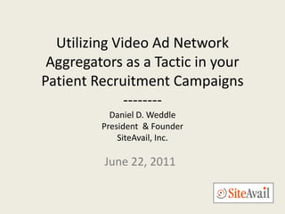 Utilizing Video Ad Network
 Aggregators as a Tactic in your
Patient Recruitment Campaigns
              --------
           Daniel D. Weddle
         President & Founder
             SiteAvail, Inc.

          June 22, 2011
 
