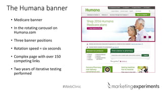 #WebClinic
• Medicare banner
• In the rotating carousel on
Humana.com
• Three banner positions
• Rotation speed = six seconds
• Complex page with over 150
competing links
• Two years of iterative testing
performed
The Humana banner
 